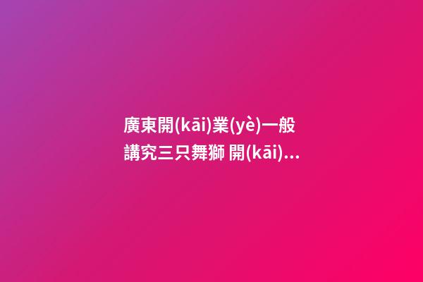 廣東開(kāi)業(yè)一般講究三只舞獅 開(kāi)店講究